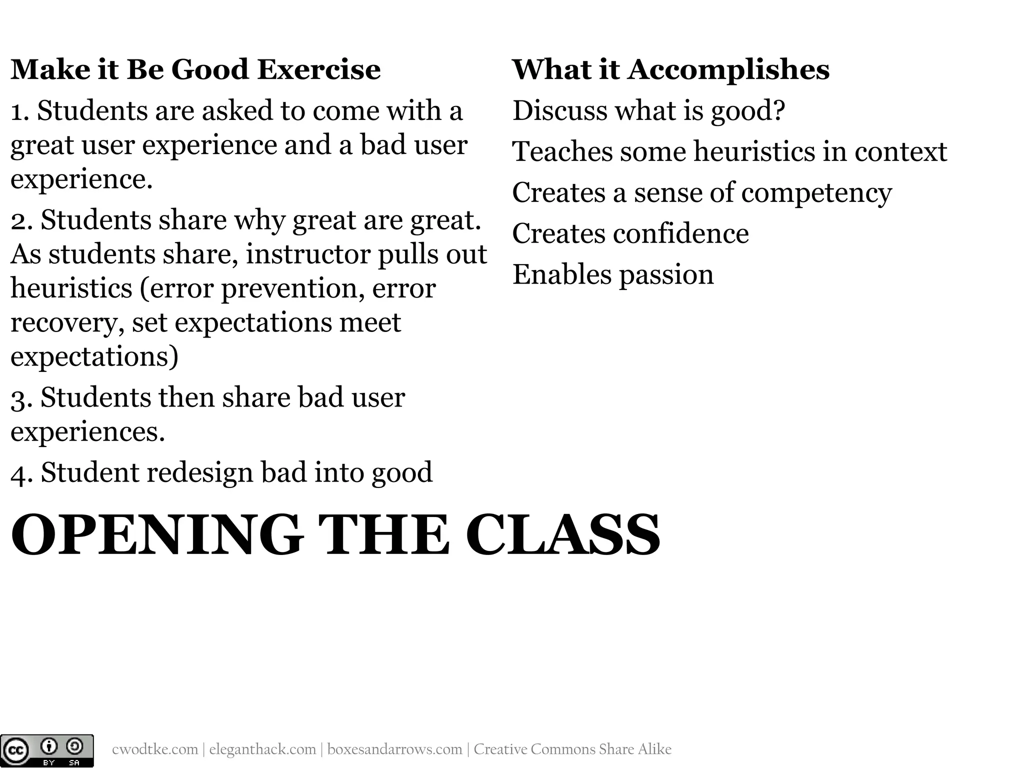 Make it Be Good Exercise
1. Students are asked to come with a
great user experience and a bad user
experience.
2. Students share why great are great.
As students share, instructor pulls out
heuristics (error prevention, error
recovery, set expectations meet
expectations)
3. Students then share bad user
experiences.
4. Student redesign bad into good

What it Accomplishes
Discuss what is good?
Teaches some heuristics in context
Creates a sense of competency
Creates confidence
Enables passion

OPENING THE CLASS

@cwodtke |

cwodtke.com | eleganthack.com | boxesandarrows.com | Creative Commons Share Alike

 