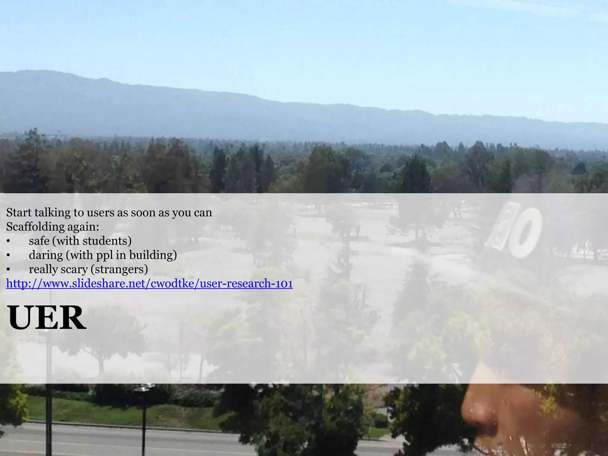 Start talking to users as soon as you can
Scaffolding again:
•
safe (with students)
•
daring (with ppl in building)
•
really scary (strangers)
http://www.slideshare.net/cwodtke/user-research-101

UER

@cwodtke |

cwodtke.com | eleganthack.com | boxesandarrows.com | Creative Commons Share Alike

 