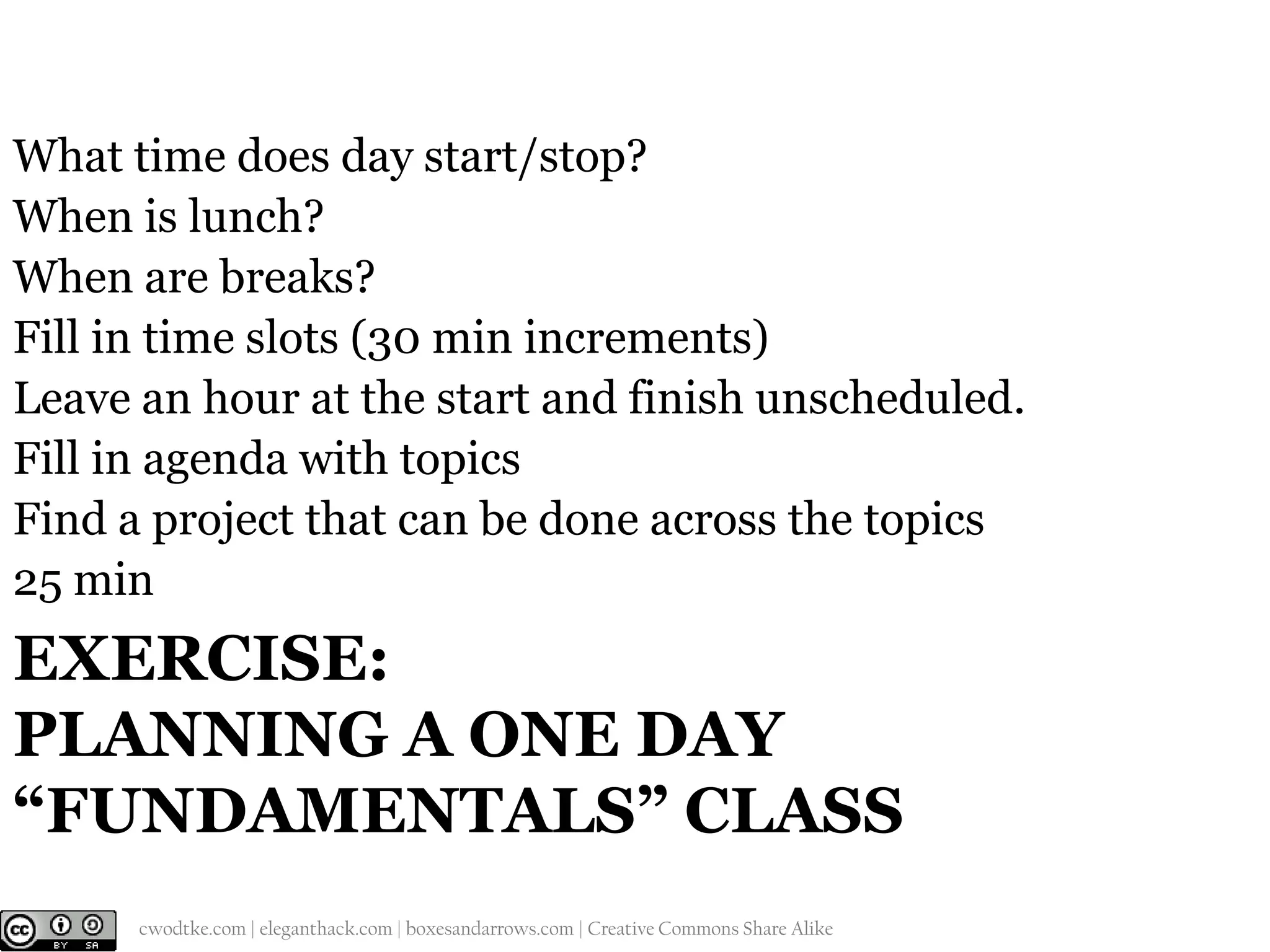 What time does day start/stop?
When is lunch?
When are breaks?
Fill in time slots (30 min increments)
Leave an hour at the start and finish unscheduled.
Fill in agenda with topics
Find a project that can be done across the topics
25 min

EXERCISE:
PLANNING A ONE DAY
“FUNDAMENTALS” CLASS
@cwodtke |

cwodtke.com | eleganthack.com | boxesandarrows.com | Creative Commons Share Alike

 
