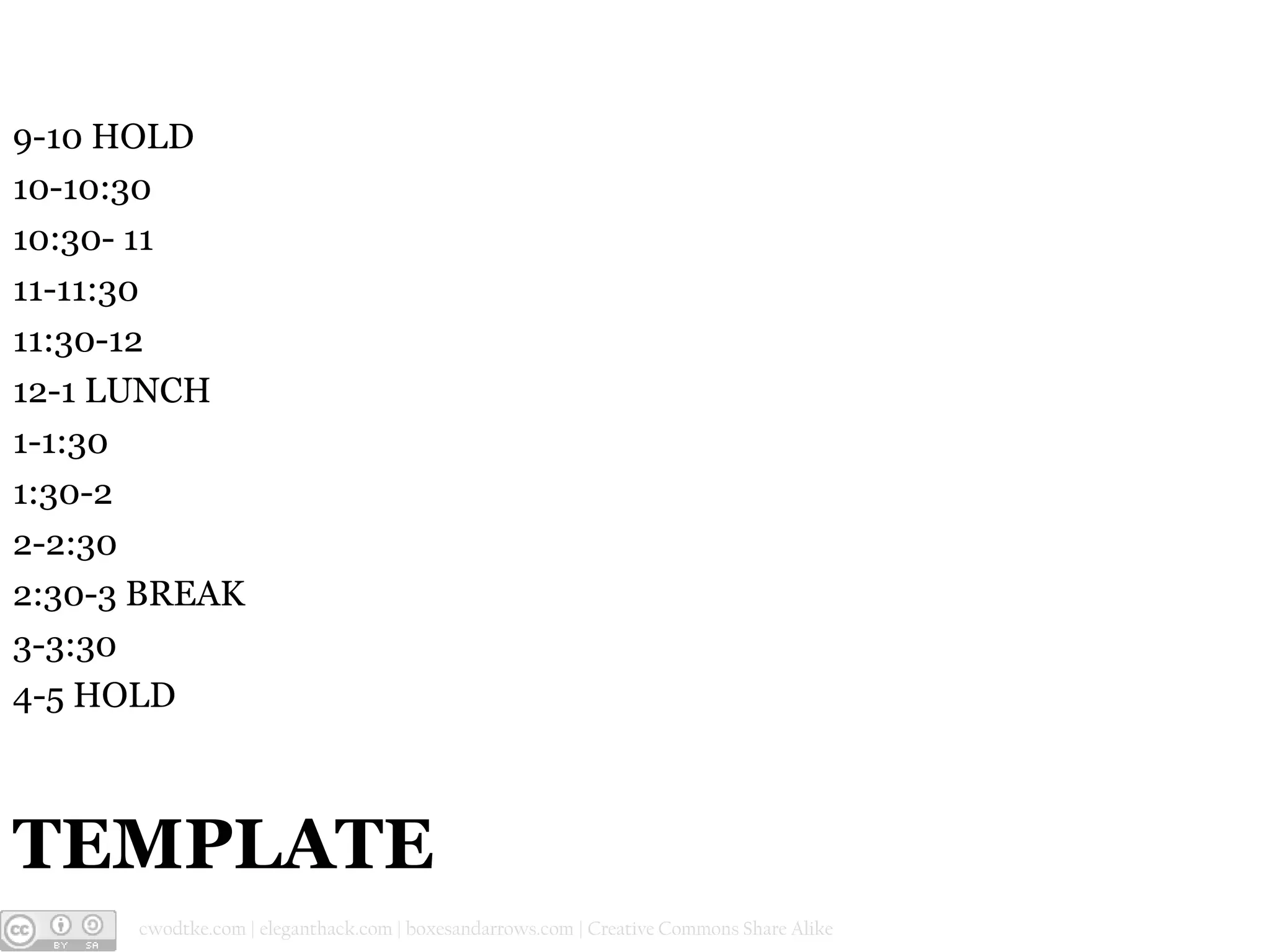 9-10 HOLD
10-10:30
10:30- 11
11-11:30
11:30-12
12-1 LUNCH
1-1:30
1:30-2
2-2:30
2:30-3 BREAK
3-3:30
4-5 HOLD

TEMPLATE
@cwodtke |

cwodtke.com | eleganthack.com | boxesandarrows.com | Creative Commons Share Alike

 