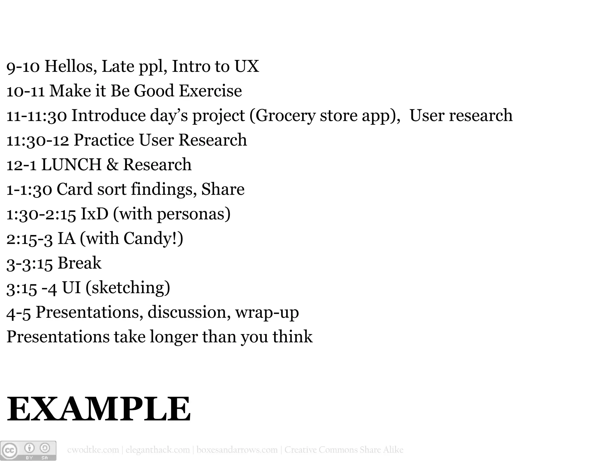 9-10 Hellos, Late ppl, Intro to UX
10-11 Make it Be Good Exercise
11-11:30 Introduce day’s project (Grocery store app), User research
11:30-12 Practice User Research
12-1 LUNCH & Research
1-1:30 Card sort findings, Share
1:30-2:15 IxD (with personas)
2:15-3 IA (with Candy!)
3-3:15 Break
3:15 -4 UI (sketching)
4-5 Presentations, discussion, wrap-up
Presentations take longer than you think

EXAMPLE
@cwodtke |

cwodtke.com | eleganthack.com | boxesandarrows.com | Creative Commons Share Alike

 