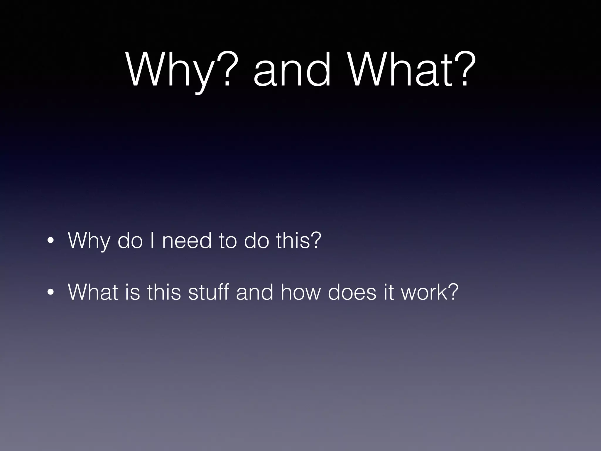Why? and What?
• Why do I need to do this?
• What is this stuff and how does it work?
