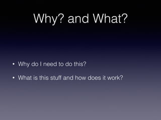 Why? and What? 
• Why do I need to do this? 
• What is this stuff and how does it work? 
 