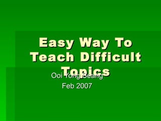 Easy Way To Teach Difficult Topics Ooi Yong Seang Feb 2007 