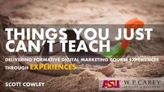 DELIVERING FORMATIVE DIGITAL MARKETING COURSE
EXPERIENCES THROUGH EXPERIENCES
SCOTT COWLEY
THINGS YOU JUST
CAN’T TEACH
 