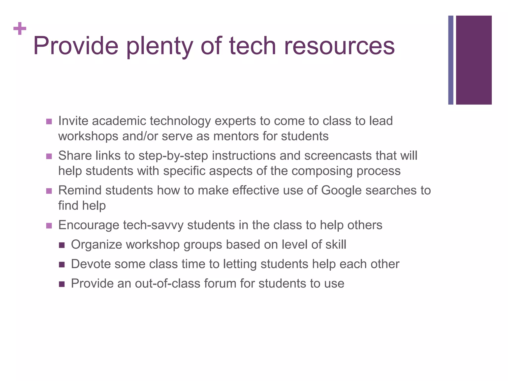 +
    Provide plenty of tech resources

        Invite academic technology experts to come to class to lead
         workshops and/or serve as mentors for students
        Share links to step-by-step instructions and screencasts that will
         help students with specific aspects of the composing process
            http://digitalwriting101.net
        Remind students how to make effective use of Google searches to
         find help
        Encourage tech-savvy students in the class to help others
            Organize workshop groups based on level of skill
            Devote some class time to letting students help each other
            Provide an out-of-class forum for students to use
 