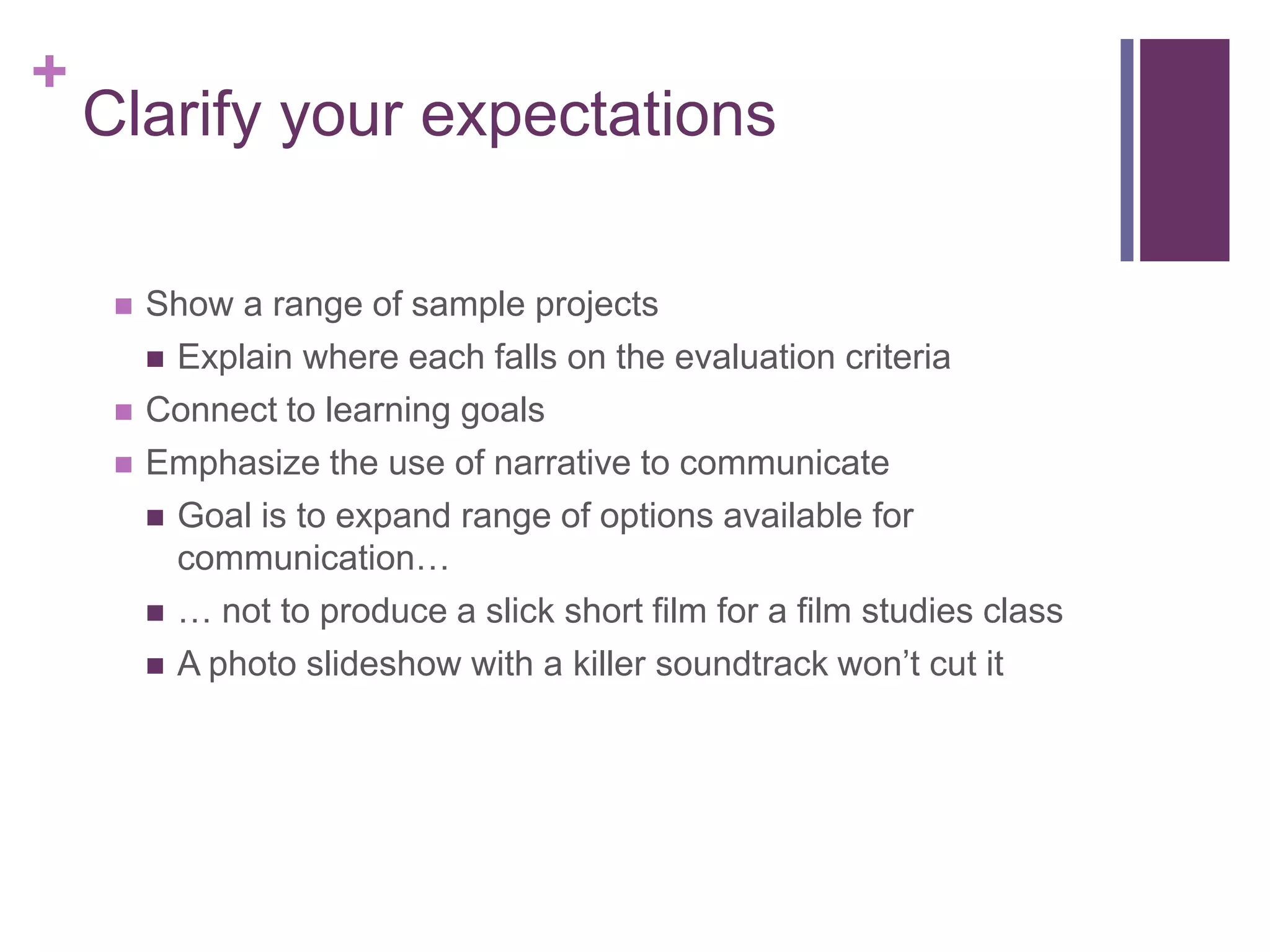 +
    Clarify your expectations

        Show a range of sample projects
          Explain where each falls on the evaluation criteria

        Connect to learning goals
        Emphasize the use of narrative to communicate
          Goal is to expand range of options available for
           communication…
          … not to produce a slick short film for a film studies class

          A photo slideshow with a killer soundtrack won’t cut it
 