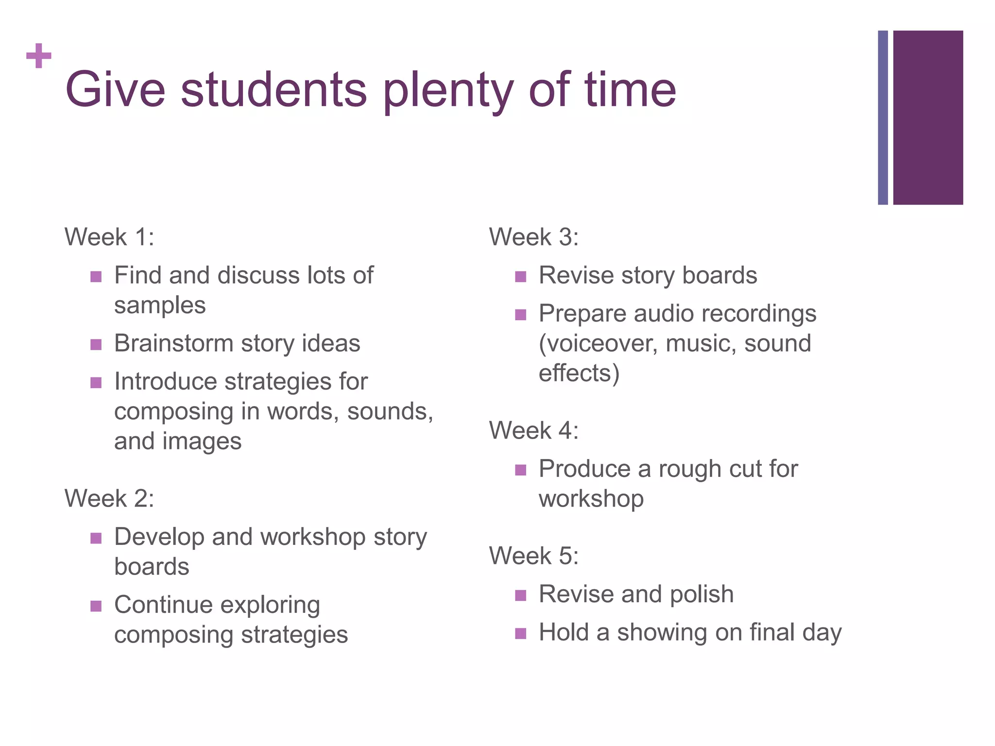 +
    Give students plenty of time

    Week 1:                            Week 3:
        Find and discuss lots of          Revise story boards
         samples                           Prepare audio recordings
        Brainstorm story ideas             (voiceover, music, sound
        Introduce strategies for           effects)
         composing in words, sounds,
         and images                    Week 4:
                                           Produce a rough cut for
    Week 2:                                 workshop
        Develop and workshop story
         boards                        Week 5:
        Continue exploring                Revise and polish
         composing strategies              Hold a showing on final day
 