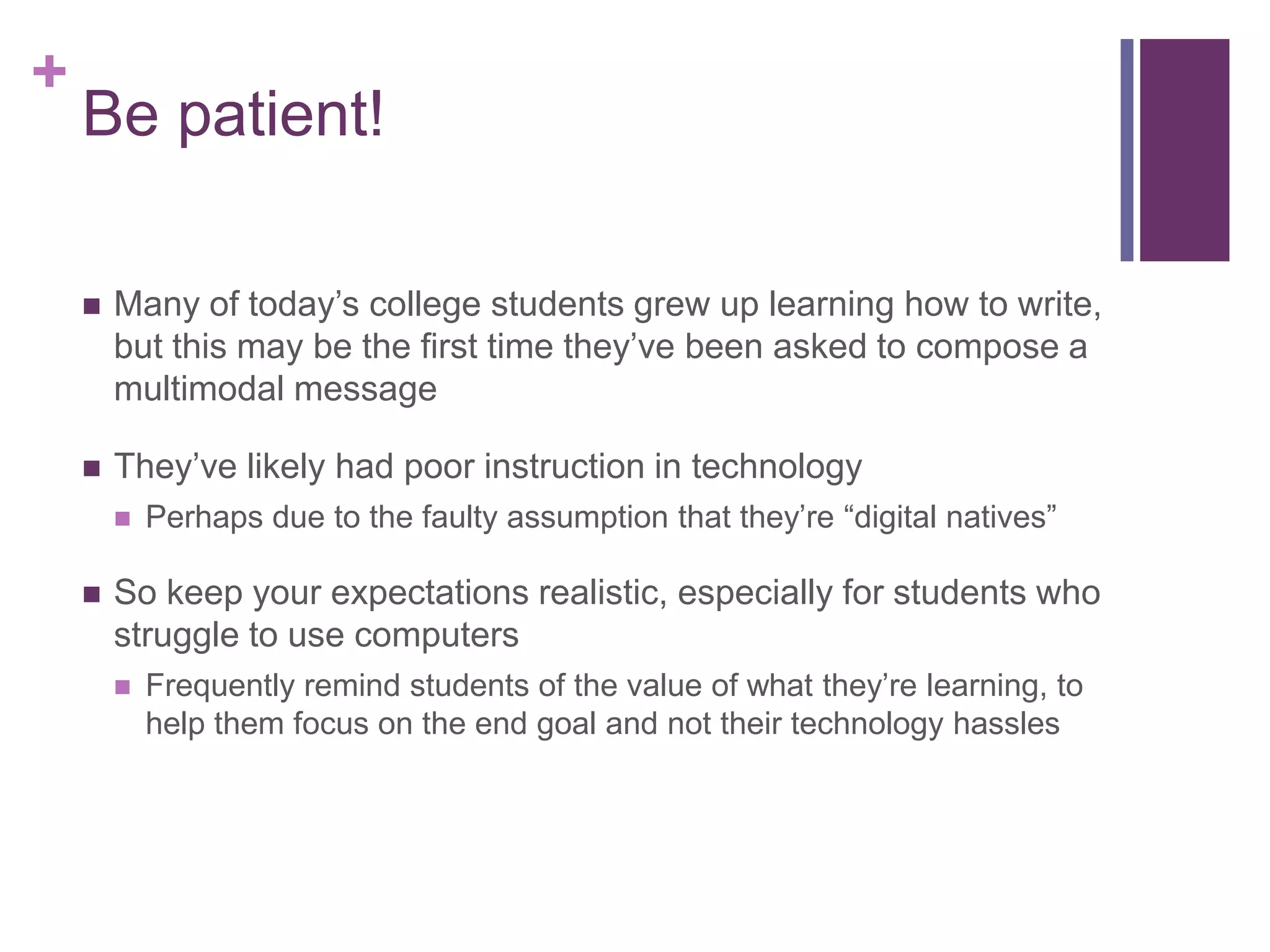 +
    Be patient!

       Many of today’s college students grew up learning how to write,
        but this may be the first time they’ve been asked to compose a
        multimodal message

       They’ve likely had poor instruction in technology
           Perhaps due to the faulty assumption that they’re “digital natives”

       So keep your expectations realistic, especially for students who
        struggle to use computers
           Frequently remind students of the value of what they’re learning, to
            help them focus on the end goal and not their technology hassles
 