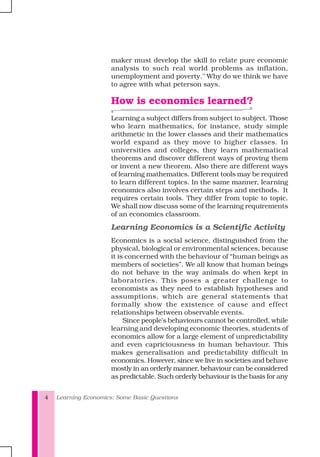 Learning Economics: Some Basic Questions4
maker must develop the skill to relate pure economic
analysis to such real world problems as inflation,
unemployment and poverty." Why do we think we have
to agree with what peterson says.
How is economics learned?
Learning a subject differs from subject to subject. Those
who learn mathematics, for instance, study simple
arithmetic in the lower classes and their mathematics
world expand as they move to higher classes. In
universities and colleges, they learn mathematical
theorems and discover different ways of proving them
or invent a new theorem. Also there are different ways
of learning mathematics. Different tools may be required
to learn different topics. In the same manner, learning
economics also involves certain steps and methods. It
requires certain tools. They differ from topic to topic.
We shall now discuss some of the learning requirements
of an economics classroom.
Learning Economics is a Scientific Activity
Economics is a social science, distinguished from the
physical, biological or environmental sciences, because
it is concerned with the behaviour of “human beings as
members of societies”. We all know that human beings
do not behave in the way animals do when kept in
laboratories. This poses a greater challenge to
economists as they need to establish hypotheses and
assumptions, which are general statements that
formally show the existence of cause and effect
relationships between observable events.
Since people’s behaviours cannot be controlled, while
learning and developing economic theories, students of
economics allow for a large element of unpredictability
and even capriciousness in human behaviour. This
makes generalisation and predictability difficult in
economics. However, since we live in societies and behave
mostly in an orderly manner, behaviour can be considered
as predictable. Such orderly behaviour is the basis for any
 