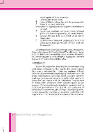 Simulation Games and Teaching Economics94
may dispose off their earnings.
Households do not save.
Households do not pay taxes to the government.
There is no external trade.
Estimation of aggregate value of goods and services
through
Production Method (aggregate value of final
goods and services produced by all the firms).
Income Method (the sum total of all factor
payments).
Expenditure Method (aggregate value of
spending on final goods and services that the
firms receive).
Many topics can be taught through simulation game.
Some of them are, (i) Fixed cost and Variable cost ( game
); (ii) Perfect Competition ( Role play ); (iii) Price Elasticity
of Demand ( game ); (iv) Concept of Aggregate Demand
( game ); (v) Value Added ( Role play )
Conclusion
In simulation games, learning become entertaining
and made relevant to the pupil's life experiences.
Learning is achieved by exploratory problem solving
simulation games involving role play, with self-directed
pupil participation. Although, many concepts in micro
and macro economics can be taught using games, it
has a few limitations such as (i) teachers have to plan
in advance the execution of the complete game as the
process of teaching through simulation gaming requires
a proper preparation and (ii) all the concepts of
economics cannot be taught through simulation games,
which means the teachers are required to identify only
topics which can be taught through simulation games.
 