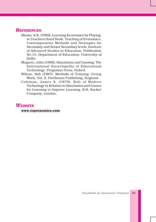 Handbook for Economics Teachers 95
REFERENCES
Bhatia, S.K. (1995), Learning Economics by Playing,
in Teachers Hand Book, Teaching of Economics,
Contemporaries Methods and Strategies for
Secondary and Senior Secondary levels, Institute
of Advanced Studies in Education, Publication
No.13, Department of Education, University of
Delhi.
Megarry, John (1989), Simulation and Gaming: The
International Encyclopedia of Educational
Technology, Pergamon Press, Oxford.
Wilson, Bob (1987), Methods of Training: Group
Work, Vol. 2, Parthenon Publishing, England.
Coleman, James S. (1970), Role of Modern
Technology in Relation to Simulation and Games
for Learning to Improve Learning. R.R. Backer
Company, London.
WEBSITE
www.expernomics.com
 