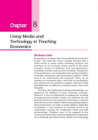 ChapterChapterChapterChapterChapter 8
Using Media and
Technology in Teaching
Economics
INTRODUCTION
Economics is a subject that every individual encounters
in his / her daily life. From a simple decision that a
child needs to make when choosing between the
purchase of an ice-cream versus sweets to the more
complex issues of inflation and unemployment,
economics touches each one of us everyday. Irrespective
of the profession, we constantly come across statistics,
economic statements and government policies which
need to be understood and analysed. Thus, we as
teachers of economics play a vital role in developing a
keen interest in our students to explore, discover, think
and deliberate on different economic issues, ideas and
thoughts.
Lectures, the traditional teaching methodology, are
important for children to learn economic concepts.
However, it has its limitations in making the teaching
learning process teacher centric. As students are not
actively involved in the process of learning, it reduces
their interest in the subject which consequently impacts
their performance. In order to make children 'think like
economists' a vast number of activities need to be
undertaken beyond the traditional chalk and talk
methodology. Children need to be engaged in the
curriculum rather than teachers limiting the transaction
via a textbook and black board. Media and technology
 