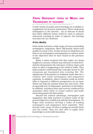 Using Media and Technology in Teaching Economics98
USING DIFFERENT TYPES OF MEDIA AND
TECHNOLOGY IN TEACHING
A wide variety of media and technology are available to
supplement our lectures and lessons. These range from
newspapers to the internet. Let us discuss in detail
how these different forms could be used to enhance
classroom teaching in order to improve the learning
outcomes for our students.
Print Media
Print media includes a wide range of sources including
newspapers, magazines, fliers, bill boards, letters and
mailers to name a few. In this section we shall focus on
how to use newspapers and magazines to achieve some
of the objectives that we have stated in the previous
section.
Many a times students feel that topics are being
taught in a vacuum, without any relevance to their lives.
Articles demonstrate the relevance of these topics and
ideas to what is happening in the world or India. They
help students understand how concepts learnt in the
classroom get translated into everyday life. The
significance of Economics is suddenly made alive for a
student who reads newspapers and magazines
regularly. In addition, when a student reads an article
(s)he is exposed to different perspectives on an issue
which can help the student frame her own views. This
is especially true of ‘Editorialas’ and letters to the Editor.
In addition, statistical data and surveys conducted by
mazazines often relate to course content and make
interesting points for discussion.
Beyond the content advantage, newspapers and
magazines also help teachers to achieve some of the
general objectives of skill and attitude development. To
begin with students develop a habit of reading
newspapers and magazines more regularly. They
become more aware of what is going on around them
and the world. They are also able to apply their
knowledge to real world situations.
 