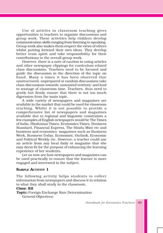 Handbook for Economics Teachers 99
Use of articles in classroom teaching gives
opportunities to teachers to organize discussions and
group work. These activities help children develop
communication skills ranging from listening to speaking.
Group work also makes them respect the views of others
whilst putting forward their own ideas. They develop
better team spirit and take responsibility for their
contributions to the overall group work.
However, there is a note of caution in using articles
and other newspaper clippings for curriculum related
class discussions. Teachers need to be focused and
guide the discussion in the direction of the topic on
hand. Many a times it has been observed that
unstructured, unprepared or random discussions take
class discussions towards 'unwanted territory' and lead
to wastage of classroom time. Teachers, thus need to
gently but firmly ensure that there is not too much
digression from the main topic.
A wide variety of newspapers and magazines are
available in the market that could be used for classroom
teaching. Whilst it is not possible to provide a
comprehensive list of newspapers and magazines
available due to regional and linguistic constraints a
few examples of English newspapers would be The Times
of India, Hindustan Times, Economics Times, Business
Standard, Financial Express, The Hindu Mint etc and
business and economics magazines such as Business
Week, Business Today, Economist, Outlook, Economic
and Political Weekly etc. However, a teacher could use
an article from any local daily or magazine that she
may deem fit for the purpose of enhancing the learning
experience of her students.
Let us now see how newspapers and magazines can
be used practically to ensure that the learner is more
engaged and interested in the subject.
SAMPLE ACTIVITY 1
The following activity helps students to collect
information from newspapers and discuss it in relation
to what they shall study in the classroom.
Class: XII
Topic: Foreign Exchange Rate Determination
General Objectives:
 
