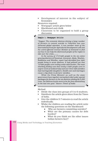 Using Media and Technology in Teaching Economics102
• Development of interest in the subject of
Economics
Resources required:
• Newspaper article given below
• Blackboard and chalk
• Classroom to be organized to hold a group
discussion
Sample 1: Newspaper ArticleSample 1: Newspaper ArticleSample 1: Newspaper ArticleSample 1: Newspaper ArticleSample 1: Newspaper Article
“Nagpur: The economic distress driving a large number
of farmers to commit suicide in Vidarbha has now
attracted global attention. A two member team of the
International Fund for Agricultural Development will visit
the worst-affected revenue division of Amravati to find
out how it can help the distressed people of the region to
tide over the crisis……..
In the survey of 17.8 lakh people in the six cotton
growing districts of Yavatmal, Amravati, Akola, Washim,
Buldhana and Wardha, report had identified four lakh
people living in acute distress. It had pointed out that
12 lakh people were reeling under debt burden. The most
shocking finding was that nearly a lakh people were in
urgent need of medical help and over three lakh families
had marriageable daughters. Health care and marriages
cause a big drain in farmers’ families.
While the Prime Minister as well as the state
government have together earmarked relief under special
packages for farmers in the six districts totaling Rs 5,000
crore, the distress levels seem to be far from diminishing
in the last one year.” Source :Times of India
Method:
• Divide the class into groups of 4 to 6 students.
• Distribute the article given above from the Times
of India.
• Give the children 5-7 minutes to read the article
individually.
• Whilst the children are reading the article write
the following questions on the blackboard:
♦ Why are farmers committing suicides?
♦ What are the primary causes for debt
burden?
♦ What do you think are the other issues
Indian farmers face?
 