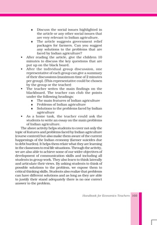 Handbook for Economics Teachers 103
♦ Discuss the social issues highlighted in
the article or any other social issues that
are very relevant to Indian agriculture.
♦ The article suggests government relief
packages for farmers. Can you suggest
any solutions to the problems that are
faced by Indian agriculture?
• After reading the article, give the children 10
minutes to discuss the key questions that are
put up on the black board.
• After the individual group discussion, one
representative of each group can give a summary
of their discussions (maximum time of 2 minutes
per group). (This representative could be chosen
by the group or the teacher)
• The teacher writes the main findings on the
blackboard. The teacher can club the points
under the following headings:
♦ The main features of Indian agriculture
♦ Problems of Indian agriculture
♦ Solutions to the problems faced by Indian
agriculture
• As a home task, the teacher could ask the
students to write an essay on the main problems
of Indian agriculture.
The above activity helps students to cover not only the
topic of features and problems faced by Indian agriculture
(course content) but also make them aware of the current
happenings of the Indian economy (farmer suicides due
to debt burden). It helps them relate what they are learning
in the classroom to real life situations. Through the activity,
we are also able to achieve some of our wider objectives of
development of communication skills and including all
students in group work. They also learn to think laterally
and articulate their views. By asking students to think of
possible solutions to the problem, we expose them to
critical thinking skills. Students also realize that problems
can have different solutions and as long as they are able
to justify their stand adequately there is no one correct
answer to the problem.
 
