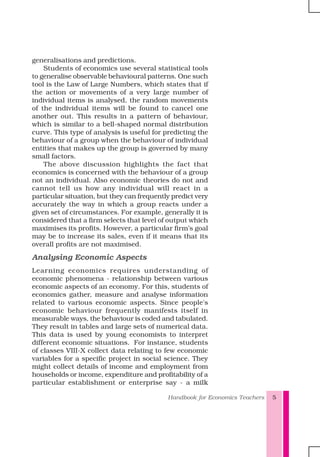 Handbook for Economics Teachers 5
generalisations and predictions.
Students of economics use several statistical tools
to generalise observable behavioural patterns. One such
tool is the Law of Large Numbers, which states that if
the action or movements of a very large number of
individual items is analysed, the random movements
of the individual items will be found to cancel one
another out. This results in a pattern of behaviour,
which is similar to a bell-shaped normal distribution
curve. This type of analysis is useful for predicting the
behaviour of a group when the behaviour of individual
entities that makes up the group is governed by many
small factors.
The above discussion highlights the fact that
economics is concerned with the behaviour of a group
not an individual. Also economic theories do not and
cannot tell us how any individual will react in a
particular situation, but they can frequently predict very
accurately the way in which a group reacts under a
given set of circumstances. For example, generally it is
considered that a firm selects that level of output which
maximises its profits. However, a particular firm’s goal
may be to increase its sales, even if it means that its
overall profits are not maximised.
Analysing Economic Aspects
Learning economics requires understanding of
economic phenomena - relationship between various
economic aspects of an economy. For this, students of
economics gather, measure and analyse information
related to various economic aspects. Since people's
economic behaviour frequently manifests itself in
measurable ways, the behaviour is coded and tabulated.
They result in tables and large sets of numerical data.
This data is used by young economists to interpret
different economic situations. For instance, students
of classes VIII-X collect data relating to few economic
variables for a specific project in social science. They
might collect details of income and employment from
households or income, expenditure and profitability of a
particular establishment or enterprise say - a milk
 
