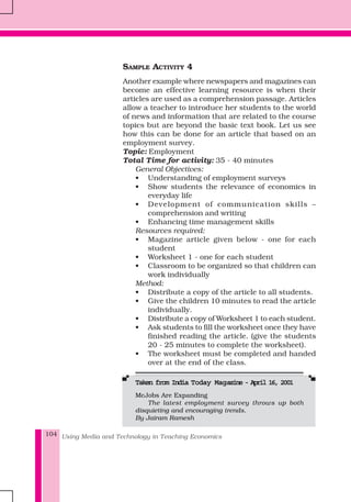 Using Media and Technology in Teaching Economics104
SAMPLE ACTIVITY 4
Another example where newspapers and magazines can
become an effective learning resource is when their
articles are used as a comprehension passage. Articles
allow a teacher to introduce her students to the world
of news and information that are related to the course
topics but are beyond the basic text book. Let us see
how this can be done for an article that based on an
employment survey.
Topic: Employment
Total Time for activity: 35 - 40 minutes
General Objectives:
• Understanding of employment surveys
• Show students the relevance of economics in
everyday life
• Development of communication skills –
comprehension and writing
• Enhancing time management skills
Resources required:
• Magazine article given below - one for each
student
• Worksheet 1 - one for each student
• Classroom to be organized so that children can
work individually
Method:
• Distribute a copy of the article to all students.
• Give the children 10 minutes to read the article
individually.
• Distribute a copy of Worksheet 1 to each student.
• Ask students to fill the worksheet once they have
finished reading the article. (give the students
20 - 25 minutes to complete the worksheet).
• The worksheet must be completed and handed
over at the end of the class.
TTTTTaken from India Taken from India Taken from India Taken from India Taken from India Today Magoday Magoday Magoday Magoday Magazine - April 16, 2001azine - April 16, 2001azine - April 16, 2001azine - April 16, 2001azine - April 16, 2001
McJobs Are Expanding
The latest employment survey throws up both
disquieting and encouraging trends.
By Jairam Ramesh
 