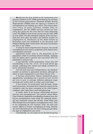 Handbook for Economics Teachers 105
Hardly has the dust settled on the controversy over
poverty numbers in the 1990s generated by the surveys
of the Central government’s National Sample Survey
Organisation (NSSO) than the agency’s numbers on
unemployment are kicking up a storm. The census done
once every 10 years provides reliable data on
employment. But the NSSO surveys carried out once
every five years are the ones that are more frequently
used. The NSSO’s most recent survey was for July 1999
to June 2000. The first detailed analysis of the survey’s
data has been done by India’s pre-eminent scholar on
employment K. Sundaram of the Delhi School of
Economics and was published in the Economic and
Political Weekly three weeks back. His main conclusions
are that in the 1990s:
# using the most comprehensive measure, the overall
unemployment rate-that is, proportion of the labour force
unemployed-worsened;
population ratios -that is, the proportion of the
population which is working-reduced sharply, implying
that the labour force’s growth rate was lower than the
population’s growth rate.
# age-specific worker-population ratios also fell
considerably in the 5-9, 10-14, 15-19 and 20-24 age
groups, indicating that school and college enrolment is
up in substantial measure;
# for the first time since Independence, the absolute
number of workers in agriculture declined, although its
share in total employment is just below 60 per cent;
# barring construction, labour productivity grew
significantly, translating into a growth of over 3.2-3.6
per cent a year in average inflation-adjusted wage
earnings per worker both in urban and rural India;
# two sectors, (i) construction and (ii) trade, hotels
and restaurants, increased their respective shares in the
workforce with the latter emerging as the third largest
employer, after agriculture and manufacturing.
In India, there is an inverse relationship between
poverty and unemployment. The poorest states-Bihar,
Uttar Pradesh, Rajasthan and Madhya Pradesh-have the
lowest unemployment rates while the relatively better-
off and unionised states like Kerala, Tamil Nadu and
West Bengal have the highest unemployment rates. This
is not surprising for two reasons. First, the poor just
cannot afford to remain unemployed for long. Second,
the more educated you are, the more choosy you get about
the type of employment you want.
Undoubtedly, we can expect to see Sundaram giving
 