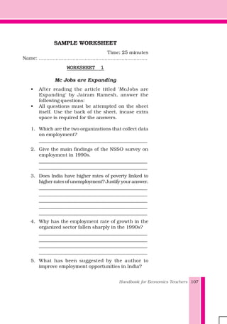 Handbook for Economics Teachers 107
SAMPLE WORKSHEET
Time: 25 minutes
Name: .......................................................................
WORKSHEET 1WORKSHEET 1WORKSHEET 1WORKSHEET 1WORKSHEET 1
Mc Jobs are Expanding
• After reading the article titled 'McJobs are
Expanding' by Jairam Ramesh, answer the
following questions:
• All questions must be attempted on the sheet
itself. Use the back of the sheet, incase extra
space is required for the answers.
1. Which are the two organizations that collect data
on employment?
_____________________________________________
2. Give the main findings of the NSSO survey on
employment in 1990s.
_____________________________________________
_____________________________________________
3. Does India have higher rates of poverty linked to
higher rates of unemployment? Justify your answer.
_____________________________________________
_____________________________________________
_____________________________________________
_____________________________________________
_____________________________________________
4. Why has the employment rate of growth in the
organized sector fallen sharply in the 1990s?
_____________________________________________
_____________________________________________
_____________________________________________
_____________________________________________
5. What has been suggested by the author to
improve employment opportunities in India?
 