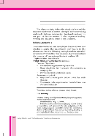 Using Media and Technology in Teaching Economics108
_____________________________________________
_____________________________________________
_____________________________________________
The above activity takes the students beyond the
realm of textbooks. It makes the topic more interesting
and students learn information that is relevant and yet
not part of the curriculum. It also improves reading,
writing and analytical skills of the students.
SAMPLE ACTIVITY 5
Teachers could also use newspaper articles to test how
students apply the knowledge they learn in the
classroom. See the following example on how a teacher
could observe whether her students have understood
the concept of ‘market equilibrium’ in class XII.
Topic: Market Equilibrium
Total Time for Activity: 20 minutes
General Objectives:
• Understanding market equilibrium
• Show students the relevance of economics in
everyday life
• Development of analytical skills
Resources required:
• Magazine article given below - one for each
student
• Classroom to be organized so that children can
work individually
Vegetable prices rise as monsoon plays truant
L.N. Revathy
Traders sorting cabbage at the Mettupalayam vegetable
market in Coimbatore.
COIMBATORE, Aug. 7, 2002
With the southwest monsoon playing truant, arrival
of vegetables, both grown in the hills and plains, in the
main Mettupalayam vegetable market in Coimbatore
district of Tamil Nadu has started dwindling, leading to
price spiral in the last one week. ….. Business Line
 