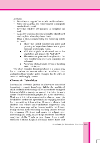 Handbook for Economics Teachers 109
Method:
• Distribute a copy of the article to all students.
• Write the task that the children need to complete
on the blackboard.
• Give the children 10 minutes to complete the
task.
• Ask a few students to come up on the blackboard
and explain what they have done.
Have a discussion keeping the following points
in mind:
♦ Show the initial equilibrium price and
quantity of vegetables based on a given
demand and supply curve.
♦ Will the supply or demand curve for
vegetables get impacted? And why?
♦ The economic process through which the
new equilibrium price and quantity are
achieved.
♦ Accuracy of diagram in terms of labeling
axes, points etc.
The short exercise described above is a simple way
for a teacher to assess whether students have
understood how market price changes due to shifts in
demand and supply curves.
Cinema & Television
Cinema and television provide an innovative method of
imparting economic knowledge. Whilst the traditional
chalk and talk methodology caters to students with good
listening abilities, using cinema and television to teach
caters to different learning styles, i.e, audio and visual.
Movies and television can concretize abstract concepts
for children as they are a powerful and engaging medium
for transmitting information. Research shows that
children tend to learn better and retain longer what they
have seen a concept rather than when it is rote learnt.
Using cinema in the teaching learning process breaks
the monotony of lectures and makes the subject more
interesting and lively. It also helps students hone their
analytical skills. Teachers can choose from a wide
selection of Hindi, English and local dialect films that
 