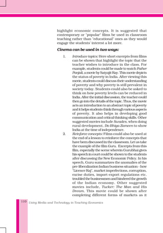 Using Media and Technology in Teaching Economics110
highlight economic concepts. It is suggested that
contemporary or "popular" films be used in classroom
teaching rather than "educational" ones as they would
engage the students' interest a lot more.
Cinema can be used in two ways:
1. Introduce topics: Here short excerpts from films
can be shown that highlight the topic that the
teacher wishes to introduce in the class. For
example, students could be made to watch Pather
Panjali,amoviebySatyajitRay.Thismoviedepicts
the status of poverty in India. After viewing this
movie,studentscoulddiscusstheirunderstanding
of poverty and why poverty is still prevalent in
society today. Students could also be asked to
think on how poverty levels can be reduced in
India.Aftertheinitialdiscussion,theteachercould
thengointothedetailsofthetopic.Thus,themovie
actsanintroductiontoanabstracttopicofpoverty
andithelpsstudentsthinkthroughvariousaspects
of poverty. It also helps in developing good
communication and critical thinking skills. Other
suggested movies include Swades, when doing
rural development, Do Bhiga Zameen to show
India at the time of independence.
2. Reinforce concepts: Films could also be used at
the end of a lesson to reinforce the concepts that
have been discussed in the classroom. Let us take
the example of the film Guru. Excerpts from this
film, especially the scene wherein Gurubhai gives
hisspeechincourtcouldbeshowntothestudents
after discussing the New Economic Policy. In his
speech, Guru summarizes the anomalies of the
pre-liberalization Indian business situation - how
"Licence Raj", market imperfections, corruption,
excise duties, import-export regulations etc.
troubledthebusinessmenandhinderedthegrowth
of the Indian economy. Other suggested
movies include, Tucker: The Man and His
Dream. This movie could be shown after
completing different forms of markets as it
 