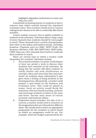 Handbook for Economics Teachers 111
highlights oligopolies and barriers to entry and
long run costs.
A drawback of showing movies to students is that it
requires time which extends beyond the stipulated
economics class. Thus teachers would need to request
colleagues for classes to be able to undertake film based
activities.
A more realistic resource that is widely available to
students is the television. Television offers a large range
of news channels that students should be encouraged
to watch. These channels have a variety of programmes
that relate to the Indian and world economy, including
business. Channels such as CNBC, NDTV Profit, Zee
Business, DD News, CNN- IBN, NDTV 24x7, NDTV India,
CNBC Awaz are a few channels that teachers could ask
their students to watch.
There are several ways in which a teacher could
channelise her students' television viewing.
1. News based activities: A teacher could depute
at least one period a week to discuss what
students have watched on the television. By
doing this the teacher will allow students to
clarify doubts and seek clarifications on
concepts, ideas and views that they may have
heard. As students share information it also
gives them a feeling of being involved in the
learning process. Alternatively, a teacher could
prepare a quiz based on the business and
economics news. This could be played in
teams. Such an activity would break the
monotony of lecture based teaching, motivate
and encourage students to listen to the news
and hence, become more aware of current
economic and business affairs.
2. Programme based activities: For this to be a
success a teacher would need to research on
the programmes that are telecasted at different
times. She would need to select an appropriate
programme for her students to watch based
on which an assignment could be set. For
example, when the budget is presented by the
 