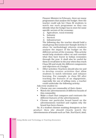 Using Media and Technology in Teaching Economics112
Finance Minister in February, there are many
programmes that analyse the budget. Here the
teacher could ask her Class XI students to
watch one such programme so they can
identify what the budget has in store for some
specific sectors of the economy:
a. Agriculture, rural economy
b. Industry
c. Services
d. Infrastructure
The following day the teacher should hold a
small group discussion (see Sample Activity 3
above for methodology) wherein students
analyse the impact of the budget on the
different sectors of the economy. This activity
would help students reflect on and correlate
what they have learnt in Indian economics
through the year. It shall also be useful for
them to recall later in the year when they reach
Class XII and study the different components
and objectives of a budget.
3. Other activities: Teachers should also try and
to develop creative activities that allow
students to watch television and enhance
learning. For example, in class XII after
teaching the features of an oligopotistic,
especially the use of selling costs, a teacher
could undertake the following activity:
Ask every student to:
• Choose any one commodity of their choice
• Watch the advertisements of different brands of
this commodity
• Make a chart that compares and contrasts the
different features of the advertisements
• Choose one particular brand based on the
advertisements watched and explain why the
brand has been chosen.
So, if a student chooses washing detergents as her
product then she should closely watch the
advertisements of brands such as Tide, Surf Excel, Ariel,
 