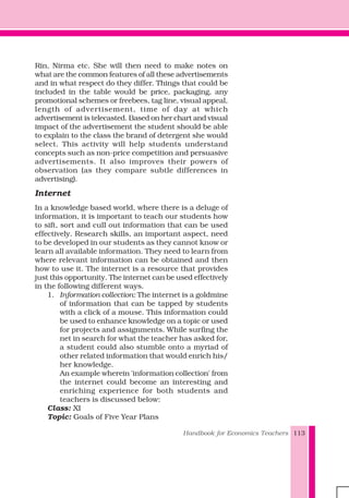 Handbook for Economics Teachers 113
Rin, Nirma etc. She will then need to make notes on
what are the common features of all these advertisements
and in what respect do they differ. Things that could be
included in the table would be price, packaging, any
promotional schemes or freebees, tag line, visual appeal,
length of advertisement, time of day at which
advertisement is telecasted. Based on her chart and visual
impact of the advertisement the student should be able
to explain to the class the brand of detergent she would
select. This activity will help students understand
concepts such as non-price competition and persuasive
advertisements. It also improves their powers of
observation (as they compare subtle differences in
advertising).
Internet
In a knowledge based world, where there is a deluge of
information, it is important to teach our students how
to sift, sort and cull out information that can be used
effectively. Research skills, an important aspect, need
to be developed in our students as they cannot know or
learn all available information. They need to learn from
where relevant information can be obtained and then
how to use it. The internet is a resource that provides
just this opportunity. The internet can be used effectively
in the following different ways.
1. Information collection: The internet is a goldmine
of information that can be tapped by students
with a click of a mouse. This information could
be used to enhance knowledge on a topic or used
for projects and assignments. While surfing the
net in search for what the teacher has asked for,
a student could also stumble onto a myriad of
other related information that would enrich his/
her knowledge.
An example wherein 'information collection' from
the internet could become an interesting and
enriching experience for both students and
teachers is discussed below:
Class: XI
Topic: Goals of Five Year Plans
 
