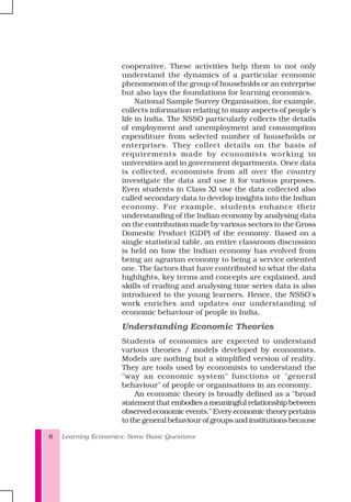 Learning Economics: Some Basic Questions6
cooperative. These activities help them to not only
understand the dynamics of a particular economic
phenomenon of the group of households or an enterprise
but also lays the foundations for learning economics.
National Sample Survey Organisation, for example,
collects information relating to many aspects of people's
life in India. The NSSO particularly collects the details
of employment and unemployment and consumption
expenditure from selected number of households or
enterprises. They collect details on the basis of
requirements made by economists working in
universities and in government departments. Once data
is collected, economists from all over the country
investigate the data and use it for various purposes.
Even students in Class XI use the data collected also
called secondary data to develop insights into the Indian
economy. For example, students enhance their
understanding of the Indian economy by analysing data
on the contribution made by various sectors to the Gross
Domestic Product (GDP) of the economy. Based on a
single statistical table, an entire classroom discussion
is held on how the Indian economy has evolved from
being an agrarian economy to being a service oriented
one. The factors that have contributed to what the data
highlights, key terms and concepts are explained, and
skills of reading and analysing time series data is also
introduced to the young learners. Hence, the NSSO's
work enriches and updates our understanding of
economic behaviour of people in India.
Understanding Economic Theories
Students of economics are expected to understand
various theories / models developed by economists.
Models are nothing but a simplified version of reality.
They are tools used by economists to understand the
"way an economic system" functions or "general
behaviour" of people or organisations in an economy.
An economic theory is broadly defined as a "broad
statement that embodies a meaningful relationship between
observed economic events." Every economic theory pertains
to the general behaviour of groups and institutions because
 