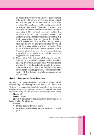 Handbook for Economics Teachers 115
to be guided on where and how to find relevant
information. Students need to learn how to find,
sift and analyse the information and determine
whether it is applicable to the assignment, task
or project on hand. Typically students just
download information without understanding or
analyzing it. They cut and paste information that
is available on the internet instead of
understanding the information and writing it in
their own words. One way in which teachers
could overcome this problem is by asking
students to give an oral presentation or viva on
what they have written in their projects. Also,
when students are asked to source information
from the internet for projects and presentations,
they need to be made aware of the issues of
copyright and plagiarism.
2. Completing Internet based Assignments: The
internet is a wonderful resource that teachers
can tap to create assignments. When children
work on internet based assignments it increases
their motivation to learn as they become more
active in the learning process. Teachers have the
option of developing tutorials, assignments or
worksheets.
SAMPLE ASSIGNMENT USING INTERNET
An internet based worksheet could be prepared for
comparing the development of India, Pakistan and
China. It is suggested that this worksheet be done as a
classroom activity in order to ensure that children work
independently and do not cross check with each other.
Class: XI
Time: 1 hour
Topic: Comparative Development Experiences of
India and its Neighbours
Method:
• Divide the students in pairs
• Distribute a copy of the sample worksheet to each
pair.
 
