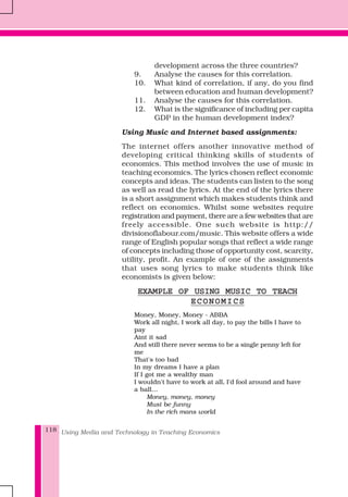 Using Media and Technology in Teaching Economics118
development across the three countries?
9. Analyse the causes for this correlation.
10. What kind of correlation, if any, do you find
between education and human development?
11. Analyse the causes for this correlation.
12. What is the significance of including per capita
GDP in the human development index?
Using Music and Internet based assignments:
The internet offers another innovative method of
developing critical thinking skills of students of
economics. This method involves the use of music in
teaching economics. The lyrics chosen reflect economic
concepts and ideas. The students can listen to the song
as well as read the lyrics. At the end of the lyrics there
is a short assignment which makes students think and
reflect on economics. Whilst some websites require
registration and payment, there are a few websites that are
freely accessible. One such website is http://
divisionoflabour.com/music. This website offers a wide
range of English popular songs that reflect a wide range
of concepts including those of opportunity cost, scarcity,
utility, profit. An example of one of the assignments
that uses song lyrics to make students think like
economists is given below:
EXAMPLE OF USING MUSIC TO TEACHEXAMPLE OF USING MUSIC TO TEACHEXAMPLE OF USING MUSIC TO TEACHEXAMPLE OF USING MUSIC TO TEACHEXAMPLE OF USING MUSIC TO TEACH
ECONOMICSECONOMICSECONOMICSECONOMICSECONOMICS
Money, Money, Money - ABBA
Work all night, I work all day, to pay the bills I have to
pay
Aint it sad
And still there never seems to be a single penny left for
me
That's too bad
In my dreams I have a plan
If I got me a wealthy man
I wouldn't have to work at all, I'd fool around and have
a ball...
Money, money, money
Must be funny
In the rich mans world
 
