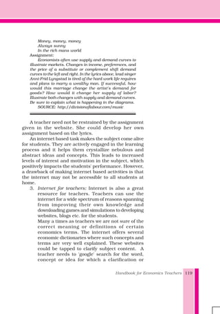 Handbook for Economics Teachers 119
Money, money, money
Always sunny
In the rich mans world
Assignment:
Economists often use supply and demand curves to
illustrate markets. Changes in income, preferences, and
the price of a substitute or complement shift demand
curves to the left and right. In the lyrics above, lead singer
Anni-Frid Lyngstad is tired of the hard work life requires
and plans to marry a wealthy man. If successful, how
would this marriage change the artist's demand for
goods? How would it change her supply of labor?
Illustrate both changes with supply and demand curves.
Be sure to explain what is happening in the diagrams.
SOURCE: http://divisionoflabour.com/music
A teacher need not be restrained by the assignment
given in the website. She could develop her own
assignment based on the lyrics.
An internet based task makes the subject come alive
for students. They are actively engaged in the learning
process and it helps them crystallize nebulous and
abstract ideas and concepts. This leads to increased
levels of interest and motivation in the subject, which
positively impacts the students' performance. However,
a drawback of making internet based activities is that
the internet may not be accessible to all students at
home.
3. Internet for teachers: Internet is also a great
resource for teachers. Teachers can use the
internet for a wide spectrum of reasons spanning
from improving their own knowledge and
downloading games and simulations to developing
websites, blogs etc. for the students.
Many a times as teachers we are not sure of the
correct meaning or definitions of certain
economics terms. The internet offers several
economic dictionaries where such concepts and
terms are very well explained. These websites
could be tapped to clarify subject content. A
teacher needs to 'google' search for the word,
concept or idea for which a clarification or
 