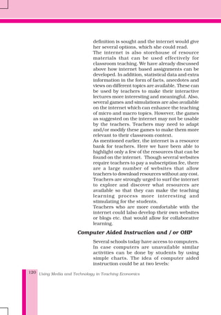Using Media and Technology in Teaching Economics120
definition is sought and the internet would give
her several options, which she could read.
The internet is also storehouse of resource
materials that can be used effectively for
classroom teaching. We have already discussed
above how internet based assignments can be
developed. In addition, statistical data and extra
information in the form of facts, anecdotes and
views on different topics are available. These can
be used by teachers to make their interactive
lectures more interesting and meaningful. Also,
several games and simulations are also available
on the internet which can enhance the teaching
of micro and macro topics. However, the games
as suggested on the internet may not be usable
by the teachers. Teachers may need to adapt
and/or modify these games to make them more
relevant to their classroom context.
As mentioned earlier, the internet is a resource
bank for teachers. Here we have been able to
highlight only a few of the resources that can be
found on the internet. Though several websites
require teachers to pay a subscription fee, there
are a large number of websites that allow
teachers to download resources without any cost.
Teachers are strongly urged to surf the internet
to explore and discover what resources are
available so that they can make the teaching
learning process more interesting and
stimulating for the students.
Teachers who are more comfortable with the
internet could lalso develop their own websites
or blogs etc. that would allow for collaborative
learning.
Computer Aided Instruction and / or OHP
Several schools today have access to computers.
In case computers are unavailable similar
activities can be done by students by using
simple charts. The idea of computer aided
instruction could be at two levels:
 