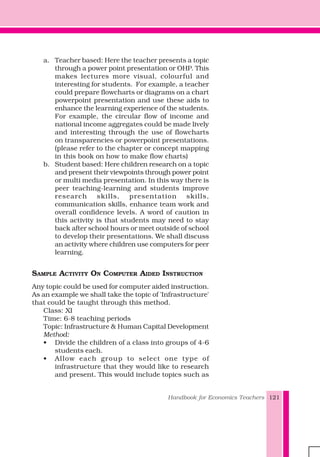 Handbook for Economics Teachers 121
a. Teacher based: Here the teacher presents a topic
through a power point presentation or OHP. This
makes lectures more visual, colourful and
interesting for students. For example, a teacher
could prepare flowcharts or diagrams on a chart
powerpoint presentation and use these aids to
enhance the learning experience of the students.
For example, the circular flow of income and
national income aggregates could be made lively
and interesting through the use of flowcharts
on transparencies or powerpoint presentations.
(please refer to the chapter or concept mapping
in this book on how to make flow charts)
b. Student based: Here children research on a topic
and present their viewpoints through power point
or multi media presentation. In this way there is
peer teaching-learning and students improve
research skills, presentation skills,
communication skills, enhance team work and
overall confidence levels. A word of caution in
this activity is that students may need to stay
back after school hours or meet outside of school
to develop their presentations. We shall discuss
an activity where children use computers for peer
learning.
SAMPLE ACTIVITY ON COMPUTER AIDED INSTRUCTION
Any topic could be used for computer aided instruction.
As an example we shall take the topic of 'Infrastructure'
that could be taught through this method.
Class: XI
Time: 6-8 teaching periods
Topic: Infrastructure & Human Capital Development
Method:
• Divide the children of a class into groups of 4-6
students each.
• Allow each group to select one type of
infrastructure that they would like to research
and present. This would include topics such as
 