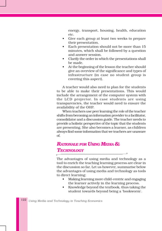 Using Media and Technology in Teaching Economics122
energy, transport, housing, health, education
etc.
• Give each group at least two weeks to prepare
their presentation.
• Each presentation should not be more than 15
minutes, which shall be followed by a question
and answer session.
• Clarify the order in which the presentations shall
be made.
• At the beginning of the lesson the teacher should
give an overview of the significance and types of
infrastructure (in case no student group is
covering this aspect).
A teacher would also need to plan for the students
to be able to make their presentations. This would
include the arrangement of the computer system with
the LCD projector. In case students are using
transparencies, the teacher would need to ensure the
availability of the OHP.
When teachers use peer learning the role of the teacher
shifts from becoming an information provider to a facilitator,
consolidator and a discussion guide. The teacher needs to
provide a holistic perspective of the topic that the students
are presenting. She also becomes a learner, as children
always find some information that we teachers are unaware
of.
RATIONALE FOR USING MEDIA &
TECHNOLOGY
The advantages of using media and technology as a
tool to enrich the teaching learning process are clear in
the discussion so far. Let us however, summarise below
the advantages of using media and technology as tools
to direct learning:
• Making learning more child-centric and engaging
the learner actively in the learning process.
• Knowledge beyond the textbook, thus taking the
student towards beyond being a 'bookworm'.
 