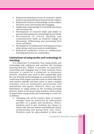 Handbook for Economics Teachers 123
• Enhanced motivation levels of students, which
leads to increased levels of interest in the subject.
• Enhanced retention of knowledge as the subject
becomes more interesting and engaging.
• Application of knowledge to real world situations
and everyday life.
• Development of research skills and ability to
process information in a knowledge based world.
• Development of critical thinking and
communication skills as students engage in
discussing, deliberating and presenting their
views and ideas.
• Development of collaborative learning processes
when group and team work is undertaken.
• Enhanced confidence levels as collaborative
learning processes are undertaken.
Limitations of using media and technology in
teaching
It is important to remember that using media and
technology only enhances and enriches the teaching
learning process. Whilst it provides an innovative,
interesting and engaging way to help students learn
concepts, it cannot be a substitute to interactive
lectures. Teachers also need to feel comfortable with
the use of media and technology as a teaching aid. They
could start with simple activities such as data collection
and articles initially and then move to more complex
activities such as multimedia presentation and
simulations and games. However, there are some
limitations in using media in the teaching learning
process. Some of the issues that teachers need to keep
in mind when using media and technology to teach are
as follows:
• Changing role of the teacher: Role of teacher
changes from an instructor or information
provider to a guide and facilitator. Hence,
teachers need to give students the chance to
think, talk, discuss, debate and deliberate before
summarizing and giving their own views.
Teachers must be open-minded to ideas and
 