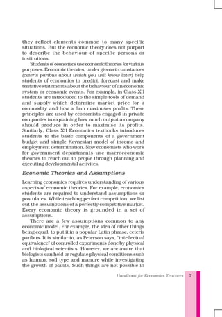 Handbook for Economics Teachers 7
they reflect elements common to many specific
situations. But the economic theory does not purport
to describe the behaviour of specific persons or
institutions.
Studentsofeconomicsuseeconomictheoriesforvarious
purposes. Economic theories, under given circumstances
(ceteris paribus about which you will know later) help
students of economics to predict, forecast and make
tentative statements about the behaviour of an economic
system or economic events. For example, in Class XII
students are introduced to the simple tools of demand
and supply which determine market price for a
commodity and how a firm maximises profits. These
principles are used by economists engaged in private
companies in explaining how much output a company
should produce in order to maximise its profits.
Similarly, Class XII Economics textbooks introduces
students to the basic components of a government
budget and simple Keynesian model of income and
employment determination. Now economists who work
for government departments use macroeconomic
theories to reach out to people through planning and
executing developmental activites.
Economic Theories and Assumptions
Learning economics requires understanding of various
aspects of economic theories. For example, economics
students are required to understand assumptions or
postulates. While teaching perfect competition, we list
out the assumptions of a perfectly competitive market.
Every economic theory is grounded in a set of
assumptions.
There are a few assumptions common to any
economic model. For example, the idea of other things
being equal, to put it in a popular Latin phrase, ceteris
paribus. It is similar to, as Peterson says, "intellectual
equivalence" of controlled experiments done by physical
and biological scientists. However, we are aware that
biologists can hold or regulate physical conditions such
as human, soil type and manure while investigating
the growth of plants. Such things are not possible in
 