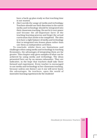 Handbook for Economics Teachers 125
have a back up plan ready so that teaching time
is not wasted.
• Don't overdo the usage of media and technology:
Teachers should use their discretion to the extent
media and technology should be integrated into
their classroom teaching. Do not let it over power
and become the all-important facet of the
teaching learning process and forget the actual
curriculum that needs to be completed. The idea
is to have a right balance of media and technology
that is integrated into lesson plans rather than
use them as independent activities.
To conclude, whilst there are limitations and
challenges when using media and technology in teaching
Economics, the advantages of integrating them are far
greater. This chapter only gives samples of what can be
achieved by using media and technology. The ideas
presented here are by no means exhaustive. They are
indicative, in the hope that teachers shall take these
forward and experiment. Every teacher is encouraged
to use media and technology in her classroom teaching,
because unless one doesn't use it one will never know
the advantages. So teachers, open the world of
innovative learning experiences for the students!
 