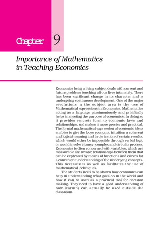 ChapterChapterChapterChapterChapter 9
Importance of Mathematics
in Teaching Economics
Economics being a living subject deals with current and
future problems touching all our lives intimately. There
has been significant change in its character and is
undergoing continuous development. One of the major
revolutions in the subject area is the use of
Mathematical expressions in Economics. Mathematics
acting as a language parsimoniously and prolifically
helps in meeting the purpose of economics. In doing so
it provides concrete form to economic laws and
relationships, and makes it more precise and practical.
The formal mathematical expression of economic ideas
enables to give the loose economic intuition a coherent
and logical meaning and in derivation of certain results,
which would either be impossible through verbal logic
or would involve clumsy, complex and circular process.
Economics is often concerned with variables, which are
measurable and involve relationships between them that
can be expressed by means of functions and curves for
a convenient understanding of the underlying concepts.
This necessitates as well as facilitates the use of
mathematical techniques.
The students need to be shown how economics can
help in understanding what goes on in the world and
how it can be used as a practical tool for decision
making. They need to have a good understanding of
how learning can actually be used outside the
classroom.
 