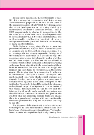 To respond to these needs, the new textbooks of class
XII, Introductory Microeconomics and Introductory
Macroeconomics, prepared by NCERT on the basis of
the recommendations of NCF 2005 have incorporated
the recent developments in the theory aided by a
mathematical treatment of the issues involved. The NCF
2005 recommends for change in perceptions in the
nature of social science curricula including economics
in such a manner that it becomes an intellectual and
professionally challenging subject of study.
Reorganisation of the pattern calls for the restructuring
of many traditional ideas.
At the higher secondary stage, the learners are in a
position to understand abstract ideas, exercise the power
of thinkers and to develop their own perceptions. It is
at this stage, the learners are exposed to the rigours of
the discipline of economics in a systematic way. The
economics courses are introduced in such a way that
on the initial stages, the learners are introduced to
economic realities that the nation is facing today along
with some basic statistical tools to understand these
broader economic realities. In the later stage, the
learners are introduced to economics as a theoretical
course. The treatment of these issues involves the use
of mathematical tools and statistical techniques. The
mathematical tools with which school students are
already familiar, such as algebra and solutions of
simultaneous equation have been attempted in the
textbooks. As a result, it should be suitable for students
with a broad range of backgrounds. The inclusion of
the recent developments in the theory and the
introduction of simple mathematical expressions into
the economics curricular materials will provide the
student with the necessary modern tools and enable
them to approach and analyse with more realism the
economic problems that they will confront in their day
to day life.
The students of the course are very heterogeneous
with respect to their mathematical abilities and prior
knowledge of economic concepts and ideas. The teacher
has to address to this problem by initially making them
Handbook for Economics Teachers 127
 