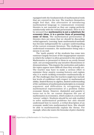 Importance of Mathematics In Teaching Eoonomics128
equipped with the fundamentals of mathematical tools
that are covered in the text. The teachers themselves
might feel that, this alternative of introducing
mathematical language to communicate economic
theories is not essential as they are coping perfectly
satisfactorily with the verbal presentation. Here it is to
be stressed that mathematics is not a substitute for
economic ideas, it is a precise form of presenting
some of them. The mathematical presentation of
theories does not mean that we should be discarding
verbal approach. Learning basic mathematical methods
has become indispensable for a proper understanding
of the current economic literature. The challenge is to
understand economics, the mathematics being only a
means to an end.
The 'math anxiety' of the students has come into
existence largely because of the inappropriate manner
in which the subject is often presented to the students.
Mathematics is presented to them in an overly formal
style, not accompanied by any intuitive illustrations or
demonstrations. This impairs the motivation and makes
the topics appear more difficult than they actually are.
The teacher may have to make a serious effort to
minimise these anxiety causing features and explain
why it is worth tackling economics mathematically at
all. The challenges that the teachers might face include
low levels of confidence with respect to mathematical
ability, limited fluency in algebra, limited understanding
of the usefulness of mathematical principles in economic
argument and difficulties in recognising the
mathematical representation of a problem within
economic theory. However, disdainful and painful it
turns out to be, we cannot dispense the use of
mathematics in economics, which makes it a real social
'science' subject. Students should be not only enabled
to solve mathematical problems but also should
understand how to convert, a verbal description of an
economic model into mathematical form. She should
be able to mathematically explain the theory. For
example, when she states the formulae of price elasticity
as
 