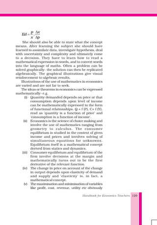 Handbook for Economics Teachers 129
.
p x
Ed
x p
Δ
=
Δ
She should also be able to state what the concept
means. After learning the subject she should have
learned to assimilate data, investigate hypothesis, deal
with uncertainty and complexity and ultimately come
to a decision. They have to learn how to read a
mathematical expression in words, and to convert words
into the language of maths. Often a problem can be
solved graphically- the solution can then be replicated
algebraically. The graphical illustrations give visual
reinforcement to algebraic results.
Illustrations of the use of mathematics in economics
are varied and are not far to seek.
The ideas or theorems in economics can be expressed
mathematically- e.g.
(i) Quantity demanded depends on price or that
consumption depends upon level of income
can be mathematically expressed in the form
of functional relationships. Q = f (P), C= f (Y),
read as 'quantity is a function of price' and
'consumption is a function of income'.
(ii) Economics is the science of choice making and
involve the use of mathematics ranging from
geometry to calculus. The consumer
equilibrium is studied in the context of given
income and prices and involves solving of
simultaneous equations for unknowns.
Equilibrium itself is a mathematical concept
derived from statics and dynamics.
(iii) Consumer equilibrium and equilibrium of the
firm involve decisions at the margin and
mathematically turns out to be the first
derivative of the relevant function.
(iv) The change in price on account of the change
in output depends upon elasticity of demand
and supply and 'elasticity' is, in fact, a
mathematical concept.
(v) The maximisation and minimisation of variables
like profit, cost, revenue, utility etc obviously
 