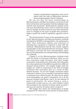 Importance of Mathematics In Teaching Eoonomics130
involves mathematical expression and can be
solved with the help of differential calculus,
linear programming or theory of games.
We can see that the basic relationships in
Microeconomics and Macroeconomics can be put in the
form of functions and equations thereby making it easy,
smooth and systematic. Mathematical analysis of the
sort just described has been used to study how firms
react to changes in their revenue or cost, how consumers
react to changes in the price of goods they purchase,
helps to guide the work of regulatory agencies and so
on.
The formal proofs of some of the propositions used
in the Microeconomics and Macroeconomics textbook
developed by NCERT is attempted here. No mathematics
other than elementary algebra and solutions of
simultaneous equations is required to deal with the
textbook. Mathematical tool kit that clearly explains
its principles is also attached wherever necessary. These
will help to overcome the fears and prejudices about
the use of mathematics in economic theory and handling
the textbook.
Chapter II in the Microeconomics textbook deals
with the theory of consumer behaviour where we see
how consumers make decisions, how their budget
constraints and preferences determine their demands
for various goods and why different goods have different
demand characteristics. The chapter begins with the
budget set, which is expressed in the form of budget
constraint that consumers face as a result of their
limited incomes. To see how budget constraint limits
consumer’s choices, let us consider a situation in which
a consumer has a fixed income, M, that can be spend
on 2 commodities say, good 1 and good 2. Let x1
be the
amount of good1 purchased and x2
be the amount of
good 2 purchased, the prices being p1
and p2
respectively. In that case p1
x1
, (i.e. price of good 1 times
the quantity) is the amount of money spent on good 1
and p2
x2
the amount of money spent on good 2.
The budget line shows all combinations of good1
and good 2 for which the total amount of money spent
 
