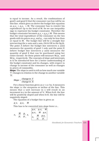 Handbook for Economics Teachers 131
is equal to income. As a result, the combinations of
good1 and good 2 that the consumer can buy will be on
this line, which gives us derive the budget line equation
as p1
x1
+ p2
x2
= M. The consumer has to restrict his
expenditure up to the level of M. So we use inequality
sign to represent his budget constraint. Therefore the
budget constraint becomes p1
x1
+ p2
x2
≤ M. This means
that the total expenditure of the consumer on the two
goods with its prices as p1
and p2
, can only be less than
or equal to M. The budget line will be a straight line
intersecting the x-axis and y axis, OA & OE in the fig (i).
The point A (where the budget line intersects x axis)
measures the quantity of good 1 only and the point E
(where budget line intersects y axis) measures the
quantity of good 2 that can be purchased using her
entire income. So these points will measure M/p1
and
M/p2
respectively. The concepts of slope and intercepts
is to be introduced here for a better understanding of
the budget constraint and its changes, with respect to
change in income of the consumer as well as changes
in prices of commodity.
Slope: The slope is used to tell us how much one variable
'Y' changes in relation to the change in another variable
'X'.
change in Y
Slope
change in X
=
For a linear function given as y = a+ bx, b measures
the slope i.e the steepness or incline of the line. This
means that a unit increase in x will result in an
increment in y in the amount of 'b'. When b>0, the line
will be positively sloped and when b<0, the line will be
negatively sloped.
The equation of a budget line is given as
1 1 2 2p x p x M
This has to be converted into slope form i.e.,
1
1
2 1
2 2
pM
x x
p p
1 1 2 2
2 2 1 1
1 1
2
2 2
p x p x M
p x M p x
p xM
x
p p
 
