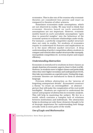 Learning Economics: Some Basic Questions8
economics. This is also one of the reasons why economic
theories are considered less precise and exact as
compared to theories of other sciences.
Sometimes economists make assumptions, which
are not observed in reality. We may tend to think that
economic theories based on such unrealistic
assumptions are not important. However, economic
models based on such unrealistic assumptions "open
door to powerful insights" into the behaviour of the
economic system or economic relationships under study.
For instance, a perfectly competitive market structure
does not exist in reality. Yet students of economics
require to understand its features and implications as
it is the most efficient market structure. A deep
understanding of perfect competition allows students to
compareandcontrastothermarketstructureslikemonopoly,
monopolistic competition etc. in terms of price and output
efficiency.
UnderstandingAbstraction
Economics is introduced to students in lower classes as
simple depiction of economic aspects closer to their real life.
However,asstudentsmovetohigherclassesandparticularly
whentheyenterhighersecondaryandundergraduatelevels,
theytakeupeconomicsasaspecialcourse.Duringthisstage,
economic theories are introduced to them in abstract
language.
Peterson defines abstraction as the "process of
forgetting unimportant details". Economists construct
a theory "to create an oversimplified - or abstract -
picture that will make the complexities of the real world
intelligible". Students are expected to understand the
nature and purpose of abstraction in economic analysis.
This will help in mastering the subject. We live in a
world, which contains a complex web of relations
between institutions and individuals. The abstraction
helps in drawing out only those elements thought to be
of strategic importance for understanding how things
actually work in most parts of the world.
Use of Logic and Mathematics
 