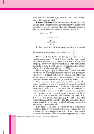 Importance of Mathematics In Teaching Eoonomics134
shift will be outward ( A1
E1
) and if M′< M then budget
line shifts inward. (A2
E2
)
Change in Prices: Now let us see what happens to the
budget line if the price of one good changes but the price of
the other does not. Suppose the price of good 1 changes
from p1
to p1
1
then the budget line equation will be
,
1 1 2 2p x p x M+ =
'
2 2 1 1p x M p x= −
'
1
2 1
2 2
pM
x x
p p
= −
In that case the vertical intercept remains unchanged
although the slope now has changed to
'
1
2
p
p
− .
Because of the decline in the price of good 1 the
maximum amount of good 1 that can be purchased
increases leading to a change in the slope of the line
keeping the vertical intercept constant. (the maximum
quantity of good 2 that can be consumed using whole
of the income does not change i.e. M/p2
)
Here using simple mathematical equation and
notations we have explained succinctly and precisely
the form of budget set, how it changes in different
situations and also tells us something about the
determinants of a consumer, purchasing power.
The structure of an economic model consists of a
set of equations when it is explained in mathematical
form. These equations are constructed by relating a
number of variables to one another. A variable is
something that can take on different values. e.g. price,
revenue, cost etc. In economic applications we use three
type of equations namely definitional equation e.g.
π ≡R – C , behavioral equation e.g. C = 20 + 5 Q and
equilibrium condition e.g. Qd + Qs. The important thing
about variable is the way in which different variables
are related to one another.
Functions are used to describe and symbolize
relationship between variables. The idea of a function not
only involves the concepts of a relation between the values
of two variables but also shows the dependence of one
 