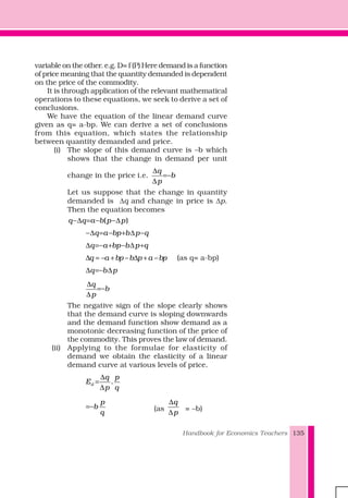 Handbook for Economics Teachers 135
variable on the other. e.g. D= f (P) Here demand is a function
of price meaning that the quantity demanded is dependent
on the price of the commodity.
It is through application of the relevant mathematical
operations to these equations, we seek to derive a set of
conclusions.
We have the equation of the linear demand curve
given as q= a-bp. We can derive a set of conclusions
from this equation, which states the relationship
between quantity demanded and price.
(i) The slope of this demand curve is –b which
shows that the change in demand per unit
change in the price i.e.
q
b
p
∆
=−
∆
Let us suppose that the change in quantity
demanded is Δq and change in price is Δp.
Then the equation becomes
−∆ = − −∆( )q q a b p p
−∆ = − + ∆ −q a bp b p q
∆ =− + − ∆ +q a bp b p q
q a bp b p a bp∆ = − + − ∆ + − (as q= a-bp)
∆ =− ∆q b p
∆
=−
∆
q
b
p
The negative sign of the slope clearly shows
that the demand curve is sloping downwards
and the demand function show demand as a
monotonic decreasing function of the price of
the commodity. This proves the law of demand.
(ii) Applying to the formulae for elasticity of
demand we obtain the elasticity of a linear
demand curve at various levels of price.
∆
=
∆
.d
q p
E
p q
p
b
q
=− (as
q
p
∆
∆
= –b)
 
